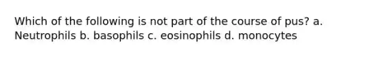 Which of the following is not part of the course of pus? a. Neutrophils b. basophils c. eosinophils d. monocytes