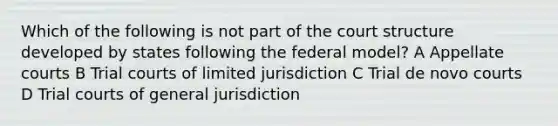 Which of the following is not part of the court structure developed by states following the federal model? A Appellate courts B Trial courts of limited jurisdiction C Trial de novo courts D Trial courts of general jurisdiction