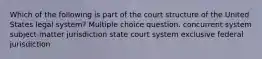 Which of the following is part of the court structure of the United States legal system? Multiple choice question. concurrent system subject-matter jurisdiction state court system exclusive federal jurisdiction