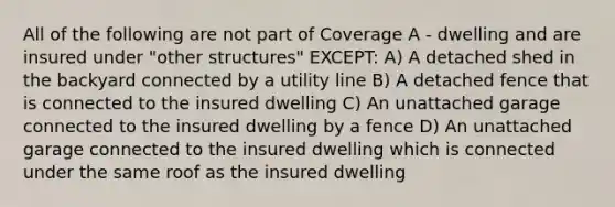 All of the following are not part of Coverage A - dwelling and are insured under "other structures" EXCEPT: A) A detached shed in the backyard connected by a utility line B) A detached fence that is connected to the insured dwelling C) An unattached garage connected to the insured dwelling by a fence D) An unattached garage connected to the insured dwelling which is connected under the same roof as the insured dwelling