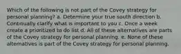 Which of the following is not part of the Covey strategy for personal planning? a. Determine your true south direction b. Continually clarify what is important to you c. Once a week create a prioritized to do list d. All of these alternatives are parts of the Covey strategy for personal planning. e. None of these alternatives is part of the Covey strategy for personal planning.