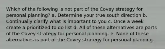 Which of the following is not part of the Covey strategy for personal planning? a. Determine your true south direction b. Continually clarify what is important to you c. Once a week create a prioritized to do list d. All of these alternatives are parts of the Covey strategy for personal planning. e. None of these alternatives is part of the Covey strategy for personal planning.