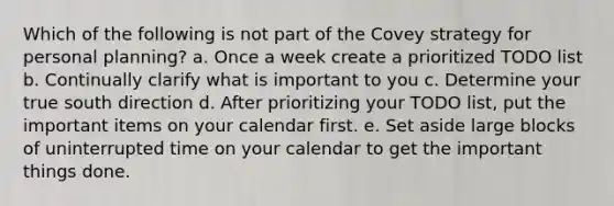 Which of the following is not part of the Covey strategy for personal planning? a. Once a week create a prioritized TODO list b. Continually clarify what is important to you c. Determine your true south direction d. After prioritizing your TODO list, put the important items on your calendar first. e. Set aside large blocks of uninterrupted time on your calendar to get the important things done.