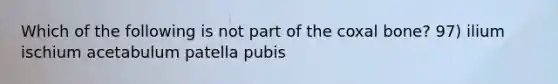 Which of the following is not part of the coxal bone? 97) ilium ischium acetabulum patella pubis