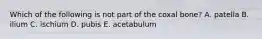 Which of the following is not part of the coxal bone? A. patella B. ilium C. ischium D. pubis E. acetabulum