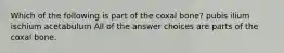 Which of the following is part of the coxal bone? pubis ilium ischium acetabulum All of the answer choices are parts of the coxal bone.