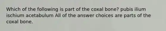 Which of the following is part of the coxal bone? pubis ilium ischium acetabulum All of the answer choices are parts of the coxal bone.