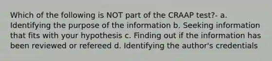 Which of the following is NOT part of the CRAAP test?- a. Identifying the purpose of the information b. Seeking information that fits with your hypothesis c. Finding out if the information has been reviewed or refereed d. Identifying the author's credentials