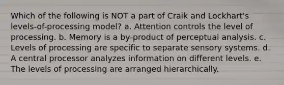 Which of the following is NOT a part of Craik and Lockhart's levels-of-processing model? a. Attention controls the level of processing. b. Memory is a by-product of perceptual analysis. c. Levels of processing are specific to separate sensory systems. d. A central processor analyzes information on different levels. e. The levels of processing are arranged hierarchically.