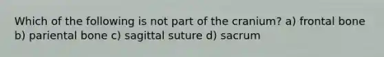 Which of the following is not part of the cranium? a) frontal bone b) pariental bone c) sagittal suture d) sacrum