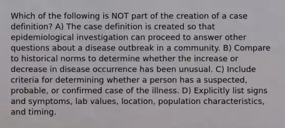 Which of the following is NOT part of the creation of a case definition? A) The case definition is created so that epidemiological investigation can proceed to answer other questions about a disease outbreak in a community. B) Compare to historical norms to determine whether the increase or decrease in disease occurrence has been unusual. C) Include criteria for determining whether a person has a suspected, probable, or confirmed case of the illness. D) Explicitly list signs and symptoms, lab values, location, population characteristics, and timing.