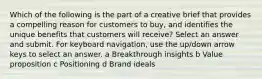 Which of the following is the part of a creative brief that provides a compelling reason for customers to buy, and identifies the unique benefits that customers will receive? Select an answer and submit. For keyboard navigation, use the up/down arrow keys to select an answer. a Breakthrough insights b Value proposition c Positioning d Brand ideals