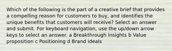 Which of the following is the part of a creative brief that provides a compelling reason for customers to buy, and identifies the unique benefits that customers will receive? Select an answer and submit. For keyboard navigation, use the up/down arrow keys to select an answer. a Breakthrough insights b Value proposition c Positioning d Brand ideals