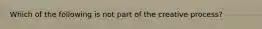 Which of the following is not part of the creative process?