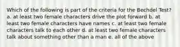 Which of the following is part of the criteria for the Bechdel Test? a. at least two female characters drive the plot forward b. at least two female characters have names c. at least two female characters talk to each other d. at least two female characters talk about something other than a man e. all of the above