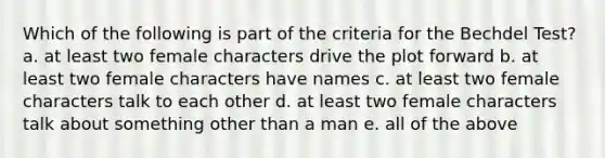 Which of the following is part of the criteria for the Bechdel Test? a. at least two female characters drive the plot forward b. at least two female characters have names c. at least two female characters talk to each other d. at least two female characters talk about something other than a man e. all of the above