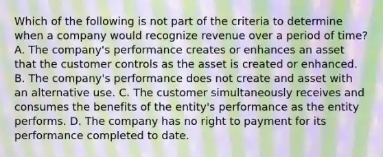 Which of the following is not part of the criteria to determine when a company would recognize revenue over a period of time? A. The company's performance creates or enhances an asset that the customer controls as the asset is created or enhanced. B. The company's performance does not create and asset with an alternative use. C. The customer simultaneously receives and consumes the benefits of the entity's performance as the entity performs. D. The company has no right to payment for its performance completed to date.