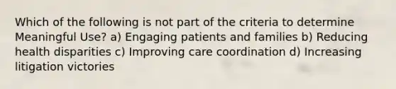 Which of the following is not part of the criteria to determine Meaningful Use? a) Engaging patients and families b) Reducing health disparities c) Improving care coordination d) Increasing litigation victories