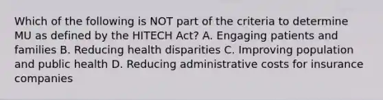 Which of the following is NOT part of the criteria to determine MU as defined by the HITECH Act? A. Engaging patients and families B. Reducing health disparities C. Improving population and public health D. Reducing administrative costs for insurance companies