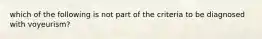 which of the following is not part of the criteria to be diagnosed with voyeurism?