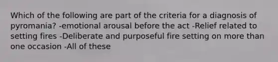 Which of the following are part of the criteria for a diagnosis of pyromania? -emotional arousal before the act -Relief related to setting fires -Deliberate and purposeful fire setting on more than one occasion -All of these