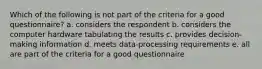 Which of the following is not part of the criteria for a good questionnaire? a. considers the respondent b. considers the computer hardware tabulating the results c. provides decision-making information d. meets data-processing requirements e. all are part of the criteria for a good questionnaire