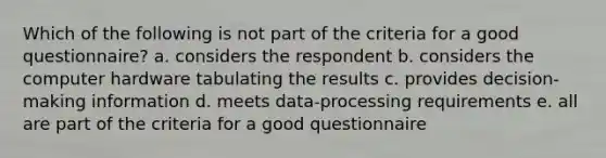 Which of the following is not part of the criteria for a good questionnaire? a. considers the respondent b. considers the computer hardware tabulating the results c. provides decision-making information d. meets data-processing requirements e. all are part of the criteria for a good questionnaire