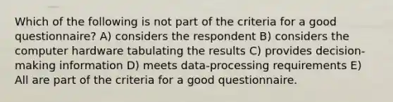 Which of the following is not part of the criteria for a good questionnaire? A) considers the respondent B) considers the computer hardware tabulating the results C) provides decision-making information D) meets data-processing requirements E) All are part of the criteria for a good questionnaire.