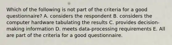 Which of the following is not part of the criteria for a good questionnaire? A. considers the respondent B. considers the computer hardware tabulating the results C. provides decision-making information D. meets data-processing requirements E. All are part of the criteria for a good questionnaire.