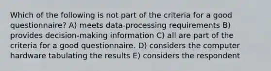 Which of the following is not part of the criteria for a good questionnaire? A) meets data-processing requirements B) provides decision-making information C) all are part of the criteria for a good questionnaire. D) considers the computer hardware tabulating the results E) considers the respondent