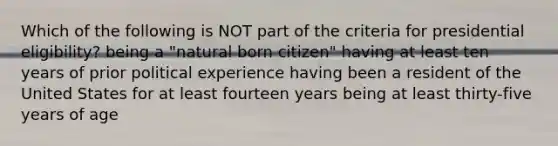 Which of the following is NOT part of the criteria for presidential eligibility? being a "natural born citizen" having at least ten years of prior political experience having been a resident of the United States for at least fourteen years being at least thirty-five years of age