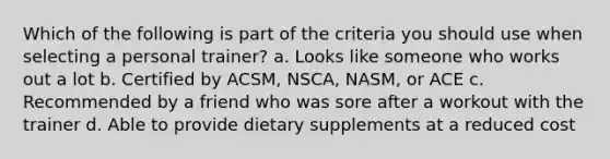 Which of the following is part of the criteria you should use when selecting a personal trainer? a. Looks like someone who works out a lot b. Certified by ACSM, NSCA, NASM, or ACE c. Recommended by a friend who was sore after a workout with the trainer d. Able to provide dietary supplements at a reduced cost