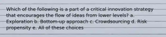 Which of the following is a part of a critical innovation strategy that encourages the flow of ideas from lower levels? a. Exploration b. Bottom-up approach c. Crowdsourcing d. Risk propensity e. All of these choices