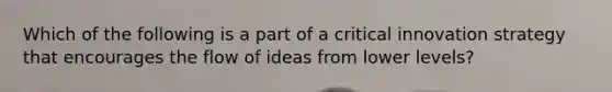 Which of the following is a part of a critical innovation strategy that encourages the flow of ideas from lower levels?