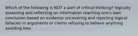 Which of the following is NOT a part of critical thinking? logically assessing and reflecting on information reaching one's own conclusion based on evidence uncovering and rejecting logical fallacies in arguments or claims refusing to believe anything avoiding bias