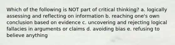 Which of the following is NOT part of critical thinking? a. logically assessing and reflecting on information b. reaching one's own conclusion based on evidence c. uncovering and rejecting logical fallacies in arguments or claims d. avoiding bias e. refusing to believe anything