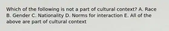 Which of the following is not a part of cultural context? A. Race B. Gender C. Nationality D. Norms for interaction E. All of the above are part of cultural context