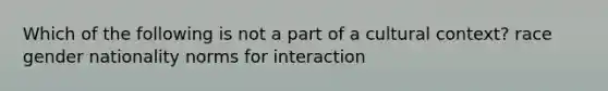 Which of the following is not a part of a cultural context? race gender nationality norms for interaction