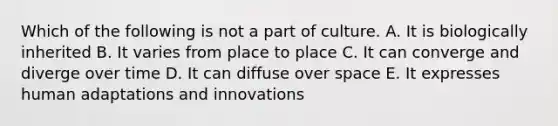 Which of the following is not a part of culture. A. It is biologically inherited B. It varies from place to place C. It can converge and diverge over time D. It can diffuse over space E. It expresses human adaptations and innovations