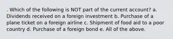 . Which of the following is NOT part of the current account? a. Dividends received on a foreign investment b. Purchase of a plane ticket on a foreign airline c. Shipment of food aid to a poor country d. Purchase of a foreign bond e. All of the above.