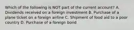 Which of the following is NOT part of the current account? A. Dividends received on a foreign investment B. Purchase of a plane ticket on a foreign airline C. Shipment of food aid to a poor country D. Purchase of a foreign bond