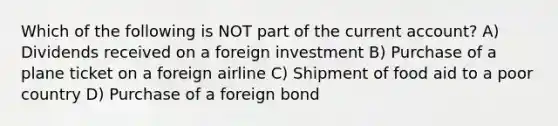 Which of the following is NOT part of the current account? A) Dividends received on a foreign investment B) Purchase of a plane ticket on a foreign airline C) Shipment of food aid to a poor country D) Purchase of a foreign bond