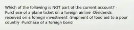 Which of the following is NOT part of the current​ account? -Purchase of a plane ticket on a foreign airline -Dividends received on a foreign investment -Shipment of food aid to a poor country -Purchase of a foreign bond