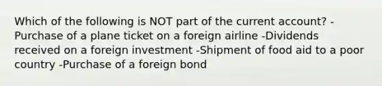 Which of the following is NOT part of the current​ account? -Purchase of a plane ticket on a foreign airline -Dividends received on a foreign investment -Shipment of food aid to a poor country -Purchase of a foreign bond