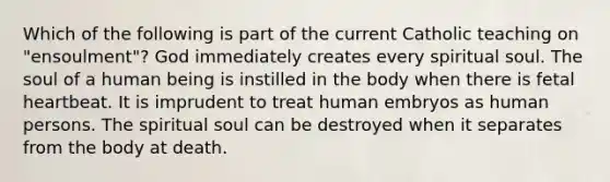 Which of the following is part of the current Catholic teaching on "ensoulment"? God immediately creates every spiritual soul. The soul of a human being is instilled in the body when there is fetal heartbeat. It is imprudent to treat human embryos as human persons. The spiritual soul can be destroyed when it separates from the body at death.