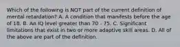 Which of the following is NOT part of the current definition of mental retardation? A. A condition that manifests before the age of 18. B. An IQ level greater than 70 - 75. C. Significant limitations that exist in two or more adaptive skill areas. D. All of the above are part of the definition.