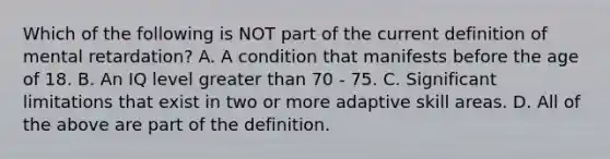 Which of the following is NOT part of the current definition of mental retardation? A. A condition that manifests before the age of 18. B. An IQ level greater than 70 - 75. C. Significant limitations that exist in two or more adaptive skill areas. D. All of the above are part of the definition.