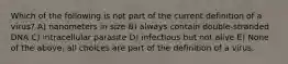 Which of the following is not part of the current definition of a virus? A) nanometers in size B) always contain double-stranded DNA C) intracellular parasite D) infectious but not alive E) None of the above, all choices are part of the definition of a virus.