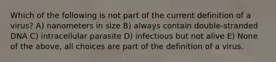 Which of the following is not part of the current definition of a virus? A) nanometers in size B) always contain double-stranded DNA C) intracellular parasite D) infectious but not alive E) None of the above, all choices are part of the definition of a virus.