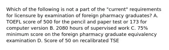 Which of the following is not a part of the "current" requirements for licensure by examination of foreign pharmacy graduates? A. TOEFL score of 500 for the pencil and paper test or 173 for computer version B. 2080 hours of supervised work C. 75% minimum score on the foreign pharmacy graduate equivalency examination D. Score of 50 on recalibrated TSE